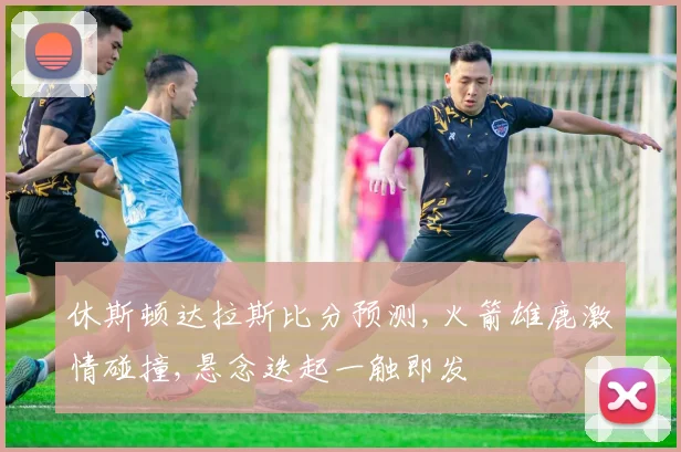休斯顿达拉斯比分预测,火箭雄鹿激情碰撞,悬念迭起一触即发