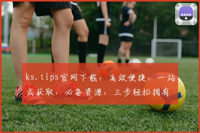 ks.tips官网下载，高效便捷，一站式获取，必备资源，三步轻松拥有