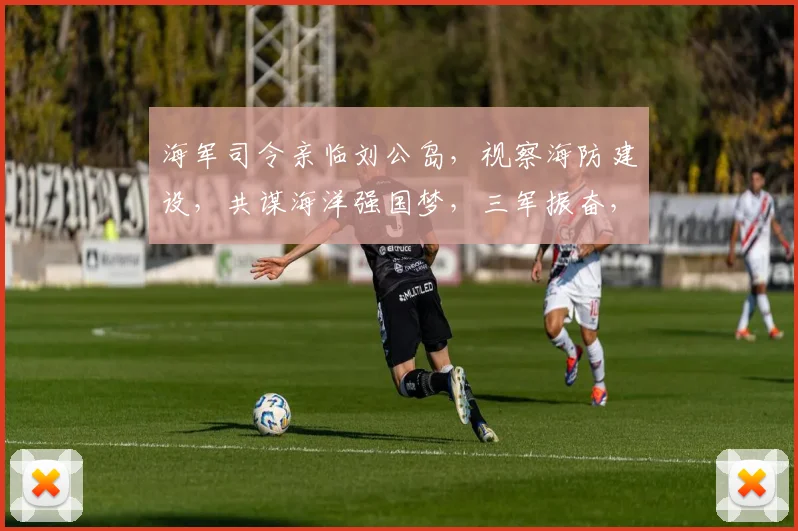 海军司令亲临刘公岛，视察海防建设，共谋海洋强国梦，三军振奋，扬帆远航。