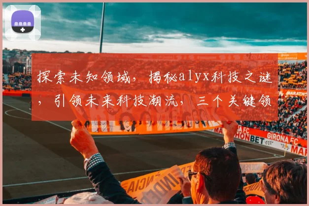 探索未知领域，揭秘alyx科技之谜，引领未来科技潮流，三个关键领域大揭秘