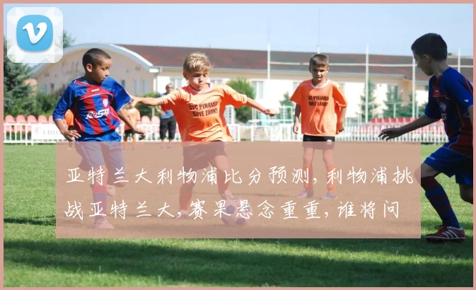亚特兰大利物浦比分预测,利物浦挑战亚特兰大,赛果悬念重重,谁将问鼎