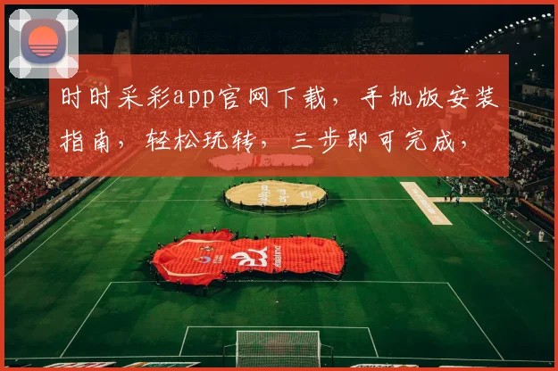 时时采彩app官网下载，手机版安装指南，轻松玩转，三步即可完成，赶快体验吧