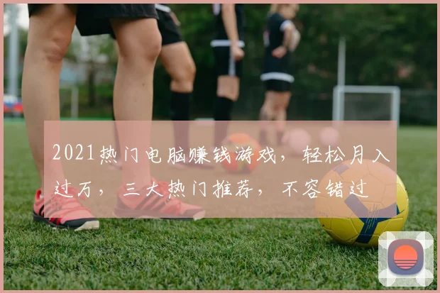 2021热门电脑赚钱游戏，轻松月入过万，三大热门推荐，不容错过